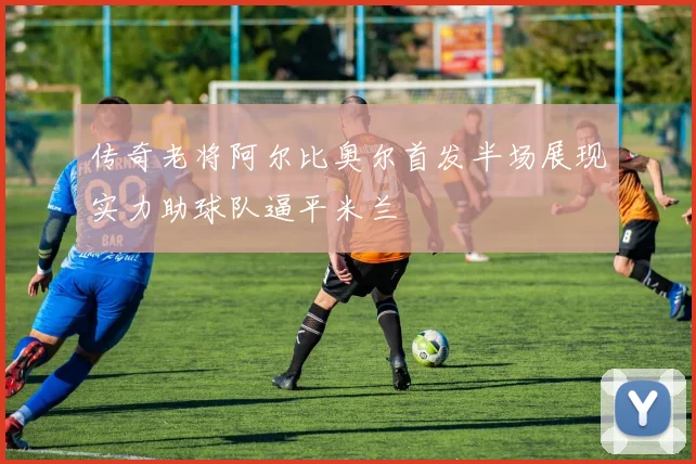 传奇老将阿尔比奥尔首发半场展现实力助球队逼平米兰