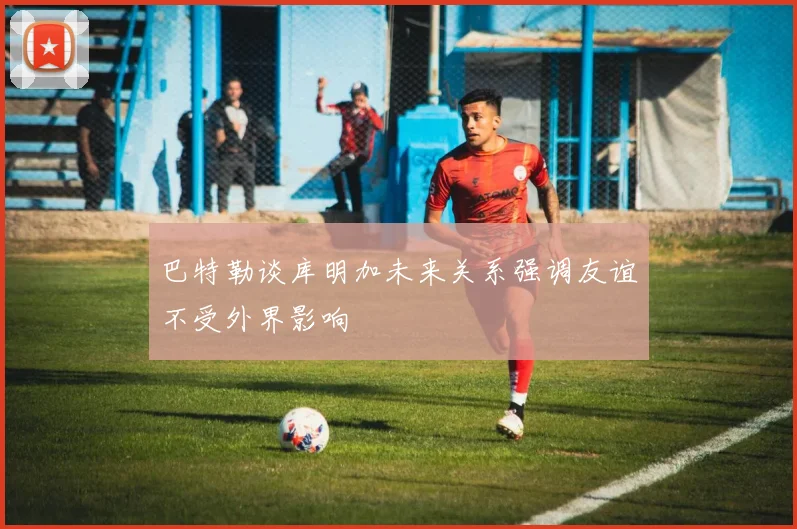 巴特勒谈库明加未来关系强调友谊不受外界影响