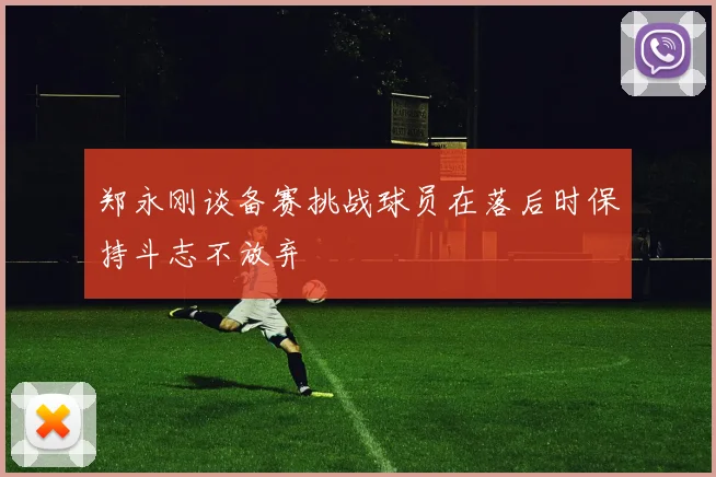 郑永刚谈备赛挑战球员在落后时保持斗志不放弃