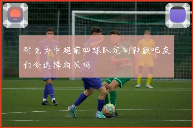 耐克为中超前四球队定制鞋款吧友们会选择购买吗