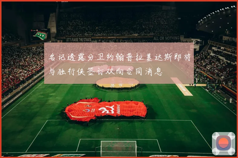 名记透露分卫约翰普拉基达斯即将与独行侠签订双向合同消息
