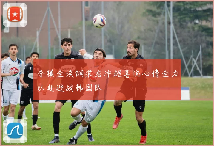 李镇全谈铜梁龙冲超喜悦心情全力以赴迎战韩国队