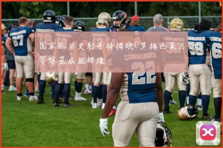 国家队历史射手榜揭晓C罗梅西莱万等球星成就辉煌